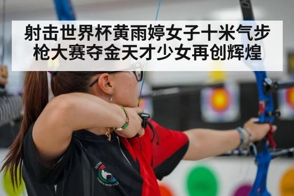 射击世界杯黄雨婷女子十米气步枪大赛夺金天才少女再创辉煌