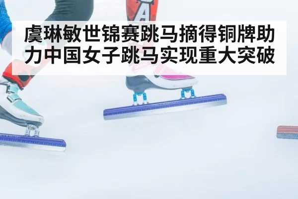 虞琳敏世锦赛跳马摘得铜牌助力中国女子跳马实现重大突破