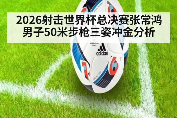 2026射击世界杯总决赛张常鸿男子50米步枪三姿冲金分析